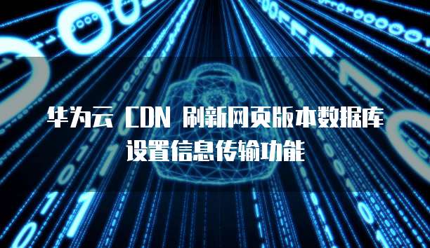 华为云 CDN 刷新网页版本数据库设置信息传输功能