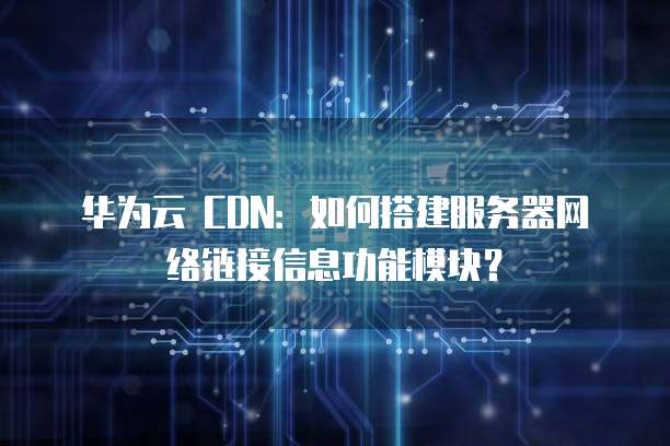 华为云 CDN:如何搭建服务器网络链接信息功能模块?