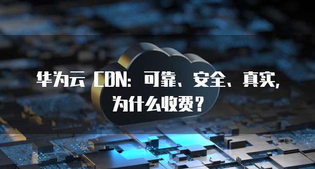 华为云 CDN:可靠、安全、真实,为什么收费?