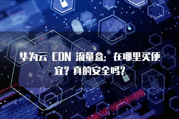 华为云 CDN 流量盒:在哪里买便宜?真的安全吗?
