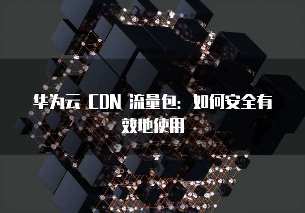 华为云 CDN 流量包：如何安全有效地使用