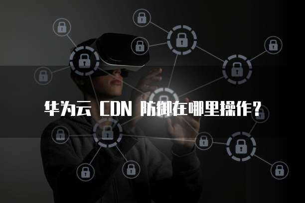 华为云 CDN 防御在哪里操作?