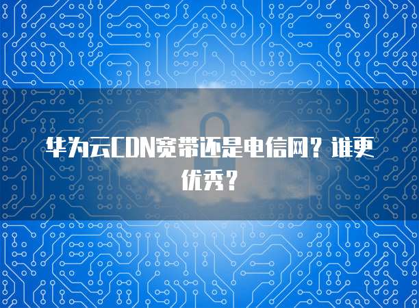 华为云CDN宽带还是电信网？谁更优秀？