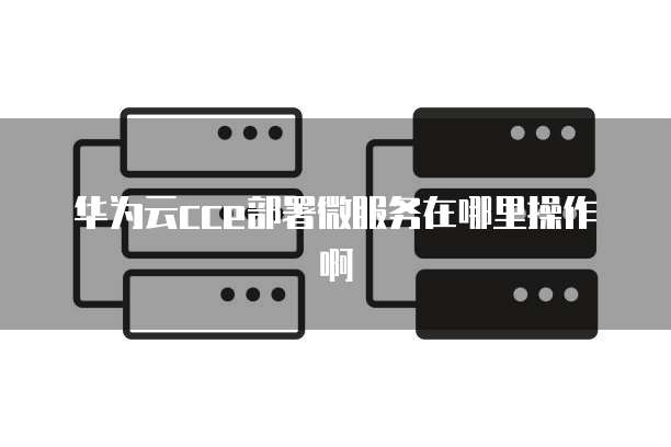 华为云cce部署微服务在哪里操作啊