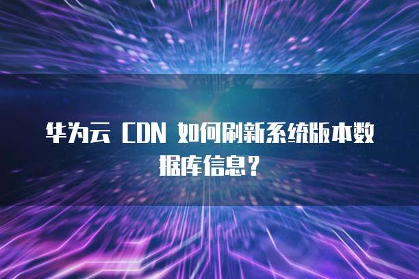 华为云 CDN 如何刷新系统版本数据库信息？