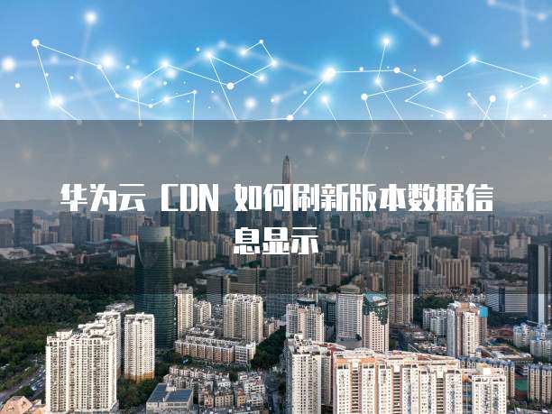 华为云 CDN 如何刷新版本数据信息显示