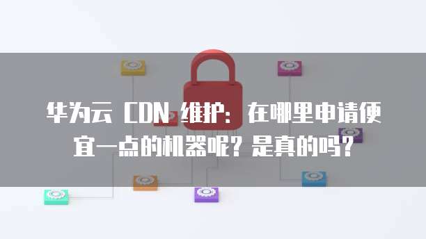 华为云 CDN 维护：在哪里申请便宜一点的机器呢？是真的吗？