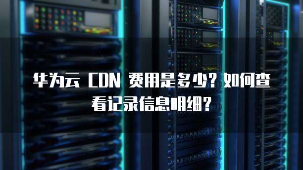华为云 CDN 费用是多少?如何查看记录信息明细?