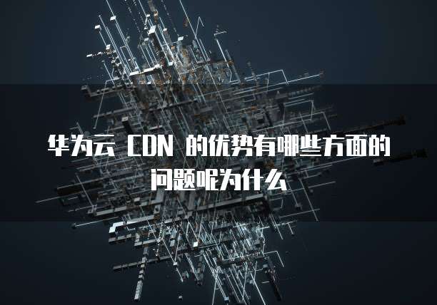 华为云 CDN 的优势有哪些方面的问题呢为什么