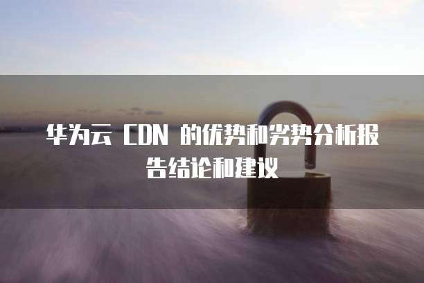 华为云 CDN 的优势和劣势分析报告结论和建议