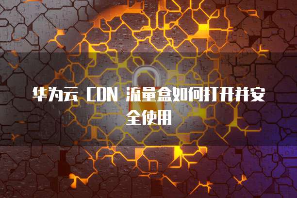 华为云 CDN 流量盒如何打开并安全使用