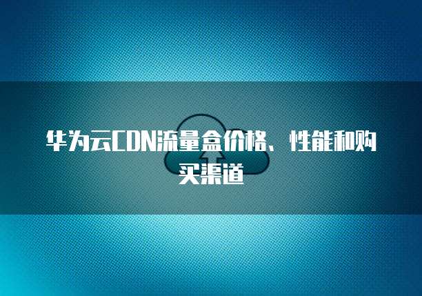 华为云CDN流量盒价格、性能和购买渠道