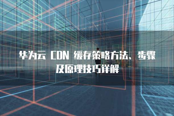 华为云 CDN 缓存策略方法、步骤及原理技巧详解