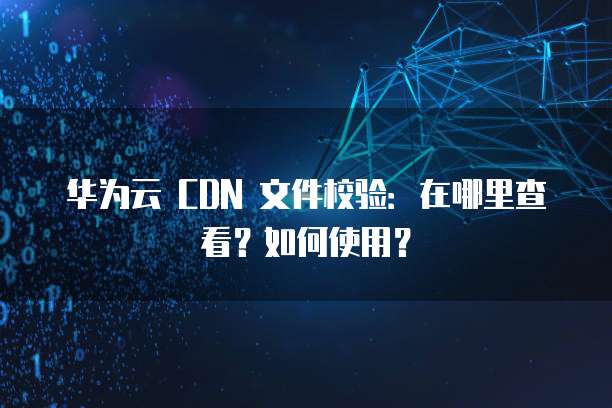 华为云 CDN 文件校验:在哪里查看?如何使用?