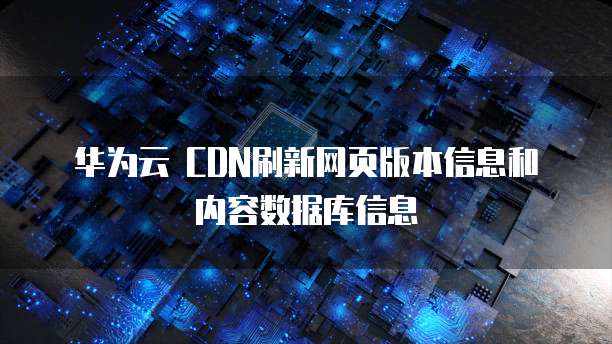 华为云 CDN刷新网页版本信息和内容数据库信息
