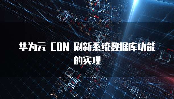 华为云 CDN 刷新系统数据库功能的实现