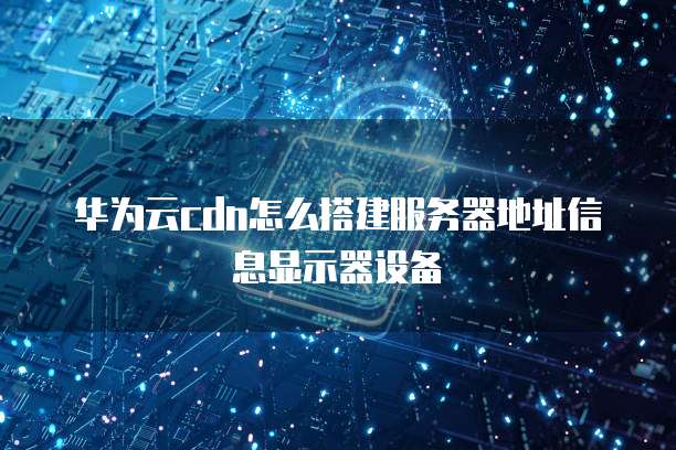 华为云cdn怎么搭建服务器地址信息显示器设备