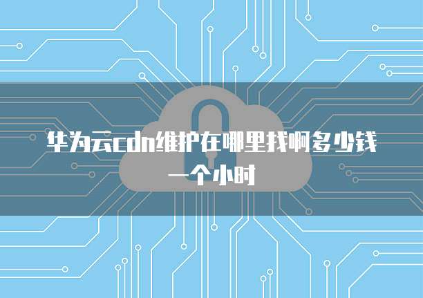华为云cdn维护在哪里找啊多少钱一个小时