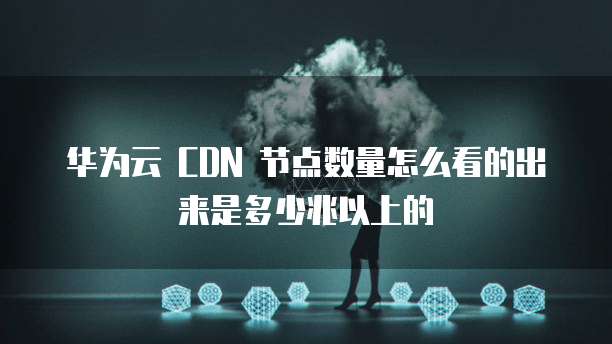 华为云 CDN 节点数量怎么看的出来是多少兆以上的