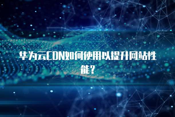 华为云CDN如何使用以提升网站性能?