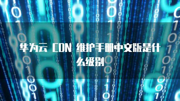 华为云 CDN 维护手册中文版是什么级别