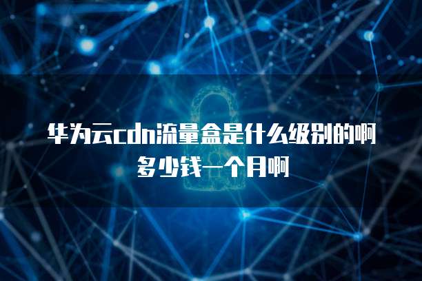 华为云cdn流量盒是什么级别的啊多少钱一个月啊