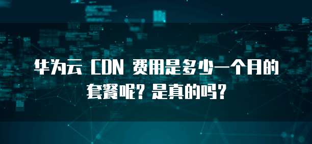 华为云 CDN 费用是多少一个月的套餐呢？是真的吗？