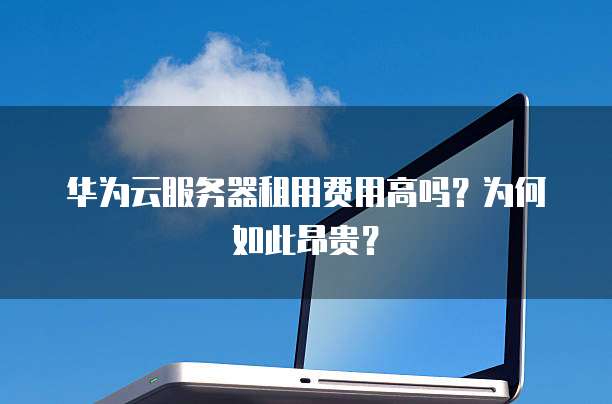 华为云服务器租用费用高吗?为何如此昂贵?