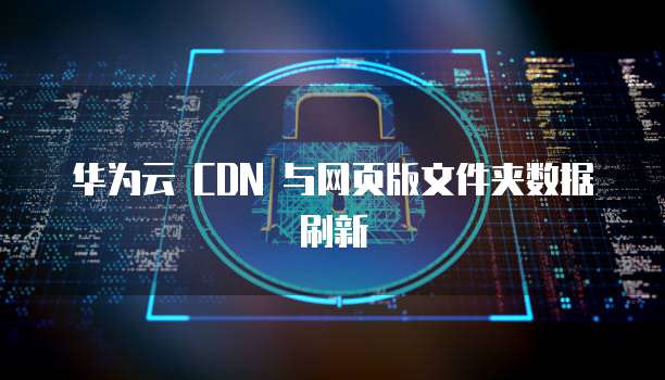 华为云 CDN 与网页版文件夹数据刷新