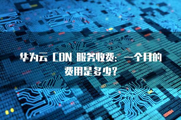 华为云 CDN 服务收费:一个月的费用是多少?