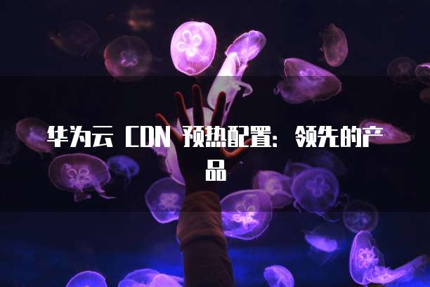 华为云 CDN 预热配置:领先的产品