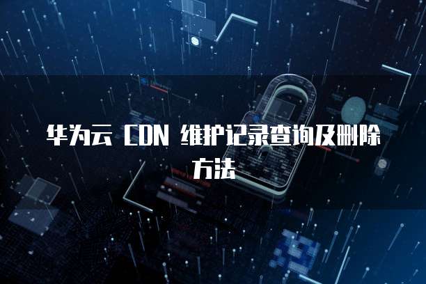 华为云 CDN 维护记录查询及删除方法