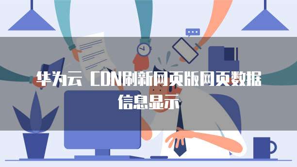华为云 CDN刷新网页版网页数据信息显示
