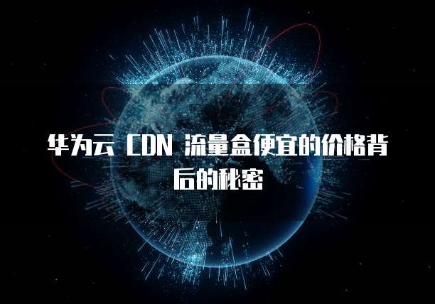 华为云 CDN 流量盒便宜的价格背后的秘密