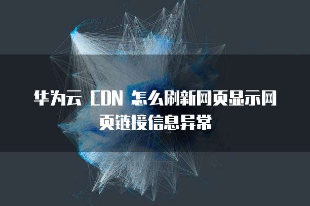 华为云 CDN 怎么刷新网页显示网页链接信息异常