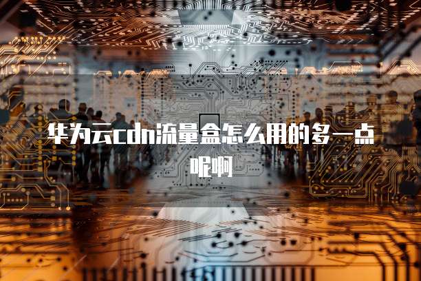 华为云cdn流量盒怎么用的多一点呢啊