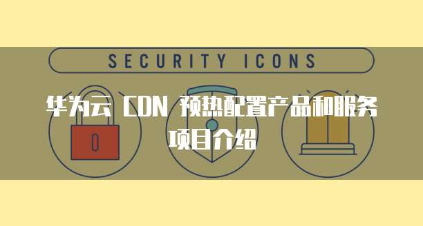 华为云 CDN 预热配置产品和服务项目介绍
