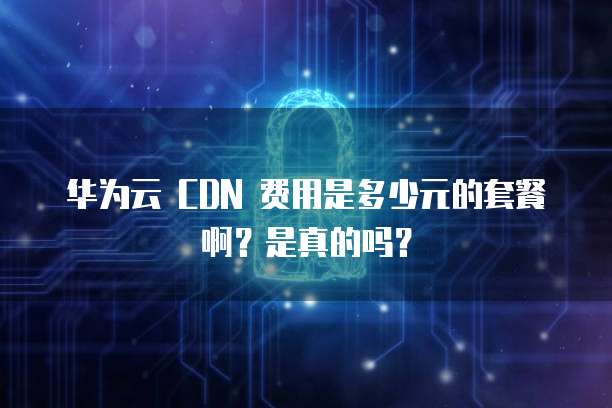 华为云 CDN 费用是多少元的套餐啊？是真的吗？