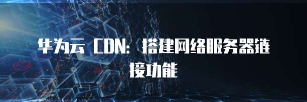 华为云 CDN:搭建网络服务器链接功能