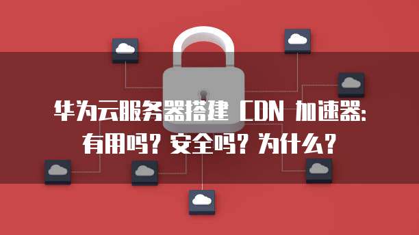 华为云服务器搭建 CDN 加速器:有用吗?安全吗?为什么?
