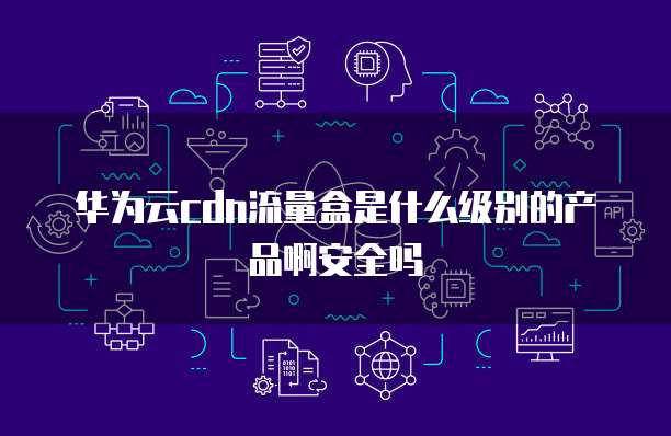 华为云cdn流量盒是什么级别的产品啊安全吗