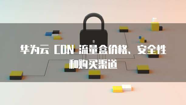 华为云 CDN 流量盒价格、安全性和购买渠道