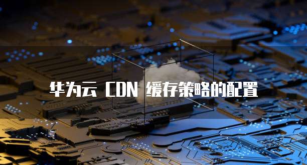 华为云 CDN 缓存策略的配置