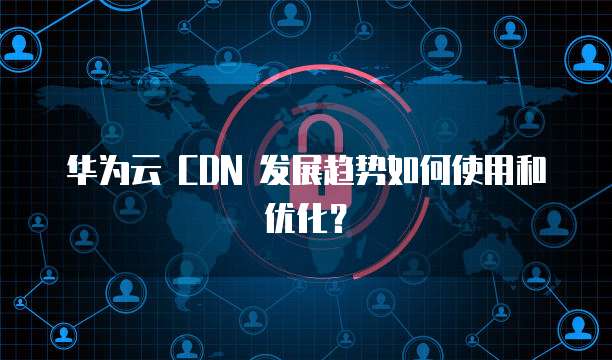 华为云 CDN 发展趋势如何使用和优化?