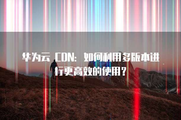 华为云 CDN:如何利用多版本进行更高效的使用?