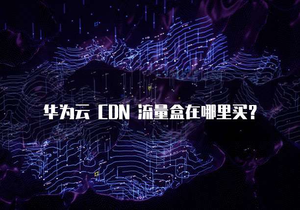 华为云 CDN 流量盒在哪里买?