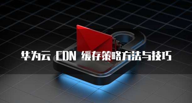 华为云 CDN 缓存策略方法与技巧
