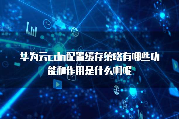 华为云cdn配置缓存策略有哪些功能和作用是什么啊呢
