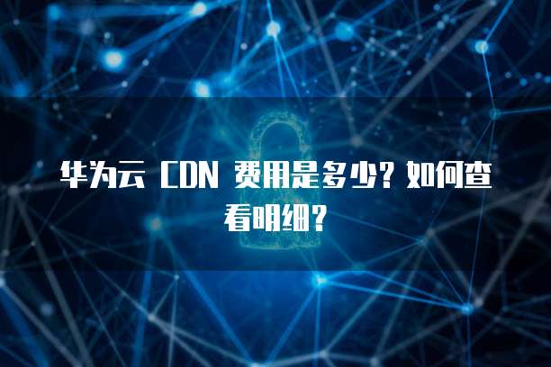 华为云 CDN 费用是多少?如何查看明细?