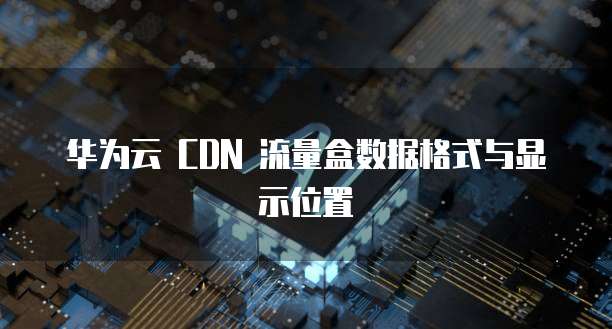 华为云 CDN 流量盒数据格式与显示位置